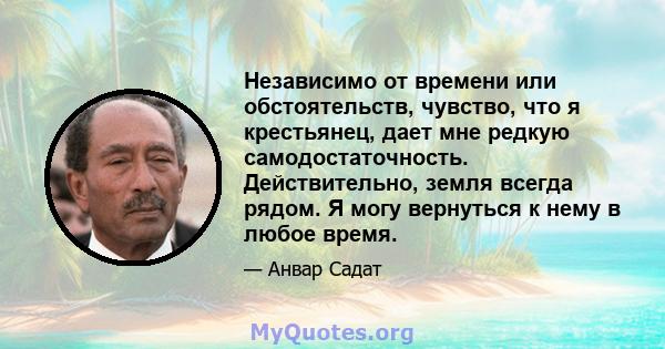 Независимо от времени или обстоятельств, чувство, что я крестьянец, дает мне редкую самодостаточность. Действительно, земля всегда рядом. Я могу вернуться к нему в любое время.