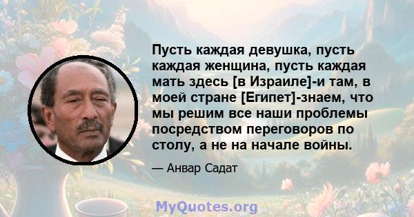 Пусть каждая девушка, пусть каждая женщина, пусть каждая мать здесь [в Израиле]-и там, в моей стране [Египет]-знаем, что мы решим все наши проблемы посредством переговоров по столу, а не на начале войны.