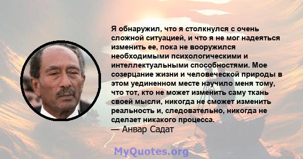 Я обнаружил, что я столкнулся с очень сложной ситуацией, и что я не мог надеяться изменить ее, пока не вооружился необходимыми психологическими и интеллектуальными способностями. Мое созерцание жизни и человеческой