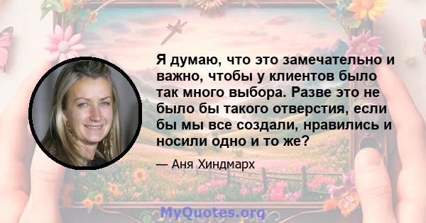 Я думаю, что это замечательно и важно, чтобы у клиентов было так много выбора. Разве это не было бы такого отверстия, если бы мы все создали, нравились и носили одно и то же?