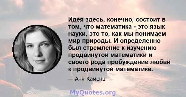 Идея здесь, конечно, состоит в том, что математика - это язык науки, это то, как мы понимаем мир природы. И определенно был стремление к изучению продвинутой математики и своего рода пробуждение любви к продвинутой