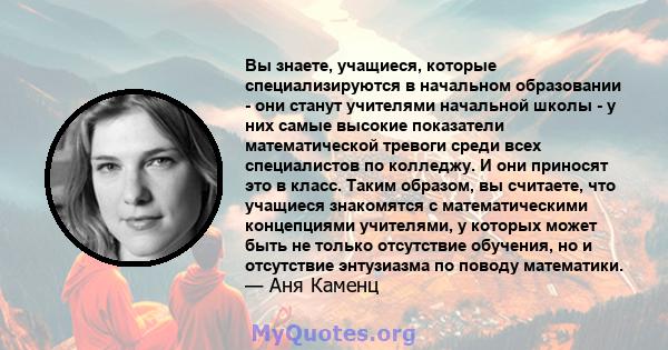 Вы знаете, учащиеся, которые специализируются в начальном образовании - они станут учителями начальной школы - у них самые высокие показатели математической тревоги среди всех специалистов по колледжу. И они приносят