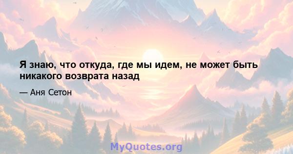 Я знаю, что откуда, где мы идем, не может быть никакого возврата назад