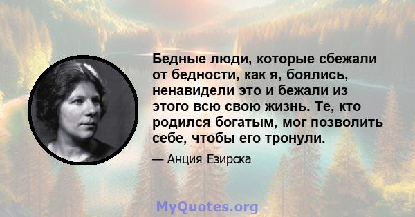 Бедные люди, которые сбежали от бедности, как я, боялись, ненавидели это и бежали из этого всю свою жизнь. Те, кто родился богатым, мог позволить себе, чтобы его тронули.