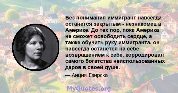 Без понимания иммигрант навсегда останется закрытым - незнакомец в Америке. До тех пор, пока Америка не сможет освободить сердце, а также обучить руку иммигранта, он навсегда останется на себе возвращением к себе,