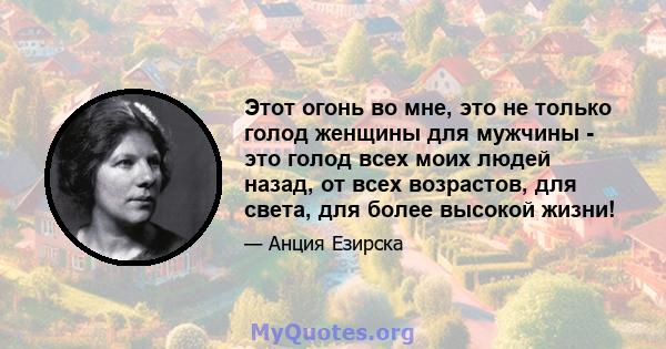 Этот огонь во мне, это не только голод женщины для мужчины - это голод всех моих людей назад, от всех возрастов, для света, для более высокой жизни!