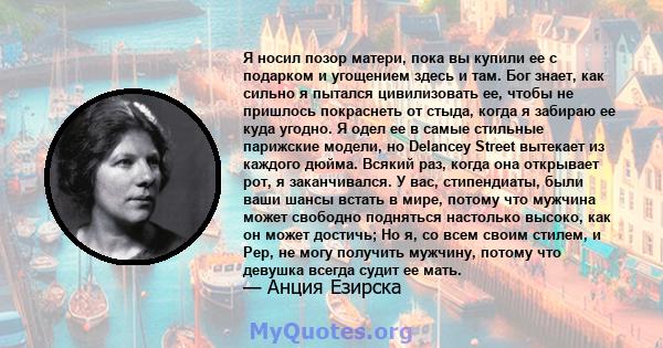 Я носил позор матери, пока вы купили ее с подарком и угощением здесь и там. Бог знает, как сильно я пытался цивилизовать ее, чтобы не пришлось покраснеть от стыда, когда я забираю ее куда угодно. Я одел ее в самые