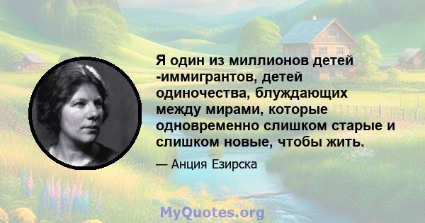 Я один из миллионов детей -иммигрантов, детей одиночества, блуждающих между мирами, которые одновременно слишком старые и слишком новые, чтобы жить.