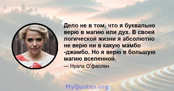 Дело не в том, что я буквально верю в магию или дух. В своей логической жизни я абсолютно не верю ни в какую мамбо -джамбо. Но я верю в большую магию вселенной.