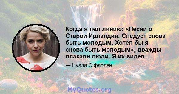 Когда я пел линию: «Песни о Старой Ирландии. Следует снова быть молодым. Хотел бы я снова быть молодым», дважды плакали люди. Я их видел.