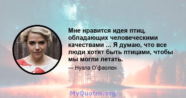 Мне нравится идея птиц, обладающих человеческими качествами ... Я думаю, что все люди хотят быть птицами, чтобы мы могли летать.