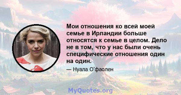 Мои отношения ко всей моей семье в Ирландии больше относятся к семье в целом. Дело не в том, что у нас были очень специфические отношения один на один.