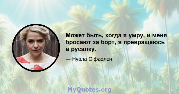 Может быть, когда я умру, и меня бросают за борт, я превращаюсь в русалку.