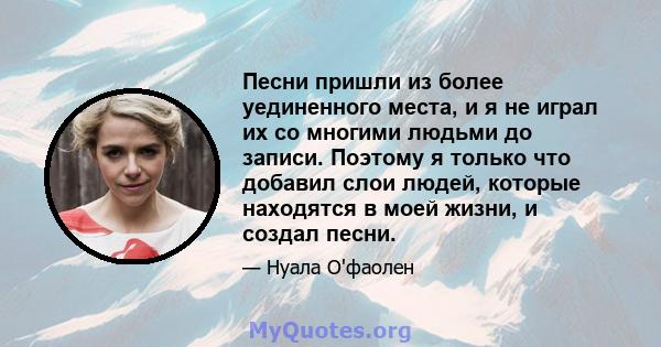 Песни пришли из более уединенного места, и я не играл их со многими людьми до записи. Поэтому я только что добавил слои людей, которые находятся в моей жизни, и создал песни.