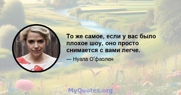 То же самое, если у вас было плохое шоу, оно просто снимается с вами легче.