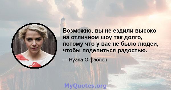 Возможно, вы не ездили высоко на отличном шоу так долго, потому что у вас не было людей, чтобы поделиться радостью.