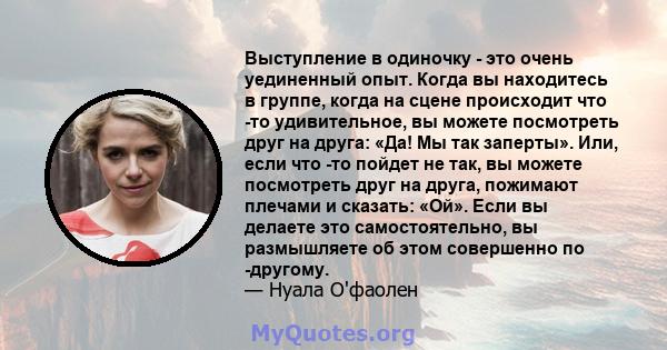 Выступление в одиночку - это очень уединенный опыт. Когда вы находитесь в группе, когда на сцене происходит что -то удивительное, вы можете посмотреть друг на друга: «Да! Мы так заперты». Или, если что -то пойдет не