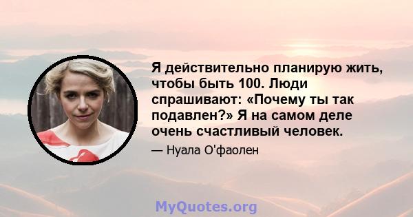 Я действительно планирую жить, чтобы быть 100. Люди спрашивают: «Почему ты так подавлен?» Я на самом деле очень счастливый человек.