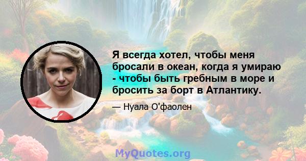 Я всегда хотел, чтобы меня бросали в океан, когда я умираю - чтобы быть гребным в море и бросить за борт в Атлантику.