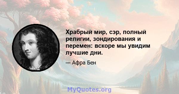 Храбрый мир, сэр, полный религии, зондирования и перемен: вскоре мы увидим лучшие дни.