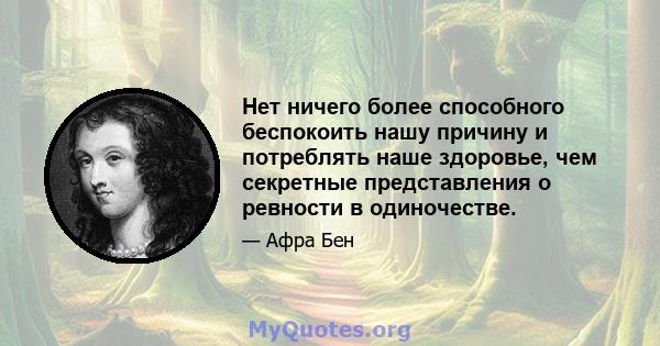 Нет ничего более способного беспокоить нашу причину и потреблять наше здоровье, чем секретные представления о ревности в одиночестве.