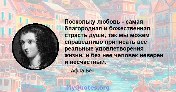 Поскольку любовь - самая благородная и божественная страсть души, так мы можем справедливо приписать все реальные удовлетворения жизни, и без нее человек неверен и несчастный.