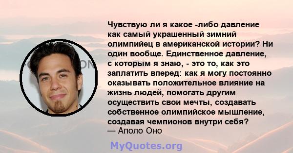 Чувствую ли я какое -либо давление как самый украшенный зимний олимпийец в американской истории? Ни один вообще. Единственное давление, с которым я знаю, - это то, как это заплатить вперед: как я могу постоянно