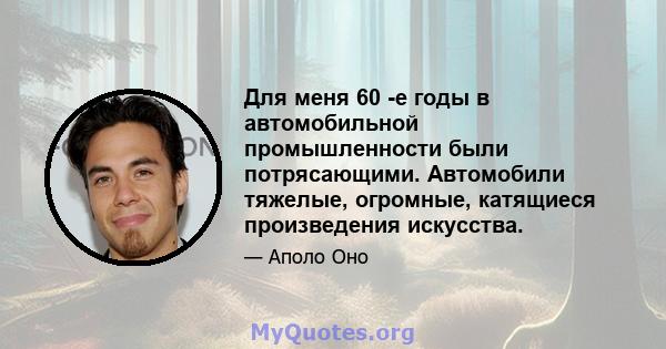 Для меня 60 -е годы в автомобильной промышленности были потрясающими. Автомобили тяжелые, огромные, катящиеся произведения искусства.