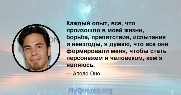 Каждый опыт, все, что произошло в моей жизни, борьба, препятствия, испытания и невзгоды, я думаю, что все они формировали меня, чтобы стать персонажем и человеком, кем я являюсь.