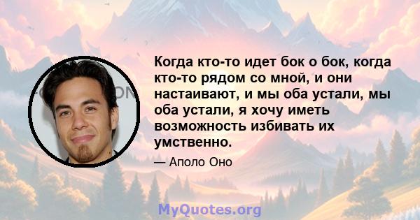 Когда кто-то идет бок о бок, когда кто-то рядом со мной, и они настаивают, и мы оба устали, мы оба устали, я хочу иметь возможность избивать их умственно.