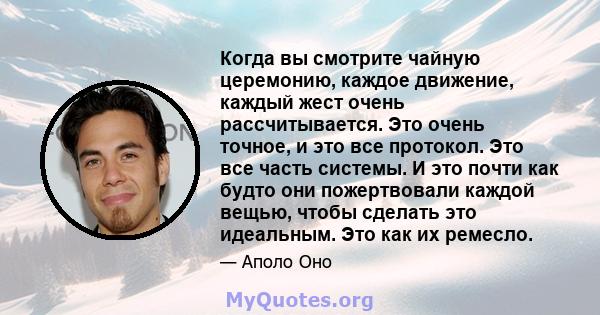 Когда вы смотрите чайную церемонию, каждое движение, каждый жест очень рассчитывается. Это очень точное, и это все протокол. Это все часть системы. И это почти как будто они пожертвовали каждой вещью, чтобы сделать это