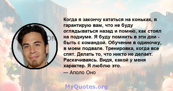 Когда я закончу кататься на коньках, я гарантирую вам, что не буду оглядываться назад и помню, как стоял на подиуме. Я буду помнить в эти дни - быть с командой. Обучение в одиночку, в моем подвале. Тренировка, когда все 