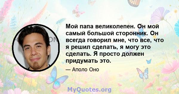 Мой папа великолепен. Он мой самый большой сторонник. Он всегда говорил мне, что все, что я решил сделать, я могу это сделать. Я просто должен придумать это.