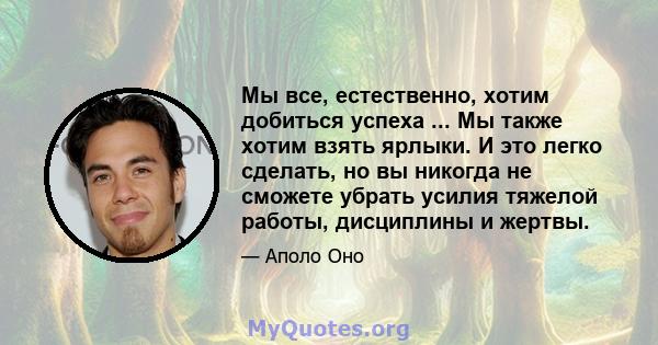 Мы все, естественно, хотим добиться успеха ... Мы также хотим взять ярлыки. И это легко сделать, но вы никогда не сможете убрать усилия тяжелой работы, дисциплины и жертвы.