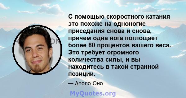 С помощью скоростного катания это похоже на одноногие приседания снова и снова, причем одна нога поглощает более 80 процентов вашего веса. Это требует огромного количества силы, и вы находитесь в такой странной позиции.