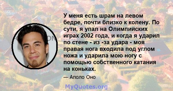 У меня есть шрам на левом бедре, почти близко к колену. По сути, я упал на Олимпийских играх 2002 года, и когда я ударил по стене - из -за удара - моя правая нога входила под углом ножа и ударила мою ногу с помощью