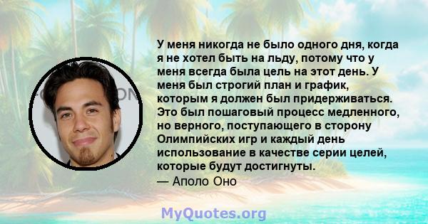 У меня никогда не было одного дня, когда я не хотел быть на льду, потому что у меня всегда была цель на этот день. У меня был строгий план и график, которым я должен был придерживаться. Это был пошаговый процесс