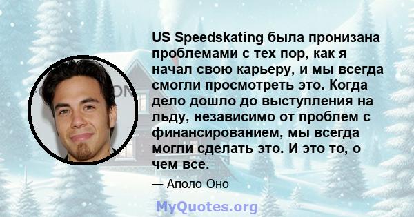 US Speedskating была пронизана проблемами с тех пор, как я начал свою карьеру, и мы всегда смогли просмотреть это. Когда дело дошло до выступления на льду, независимо от проблем с финансированием, мы всегда могли