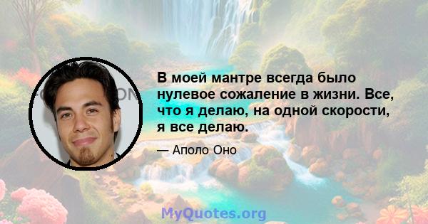 В моей мантре всегда было нулевое сожаление в жизни. Все, что я делаю, на одной скорости, я все делаю.