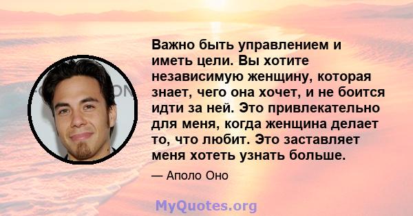 Важно быть управлением и иметь цели. Вы хотите независимую женщину, которая знает, чего она хочет, и не боится идти за ней. Это привлекательно для меня, когда женщина делает то, что любит. Это заставляет меня хотеть