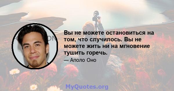 Вы не можете остановиться на том, что случилось. Вы не можете жить ни на мгновение тушить горечь.