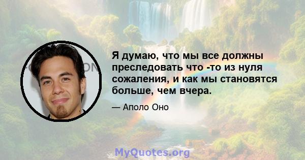 Я думаю, что мы все должны преследовать что -то из нуля сожаления, и как мы становятся больше, чем вчера.