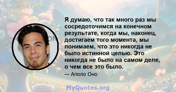 Я думаю, что так много раз мы сосредоточимся на конечном результате, когда мы, наконец, достигаем того момента, мы понимаем, что это никогда не было истинной целью. Это никогда не было на самом деле, о чем все это было.