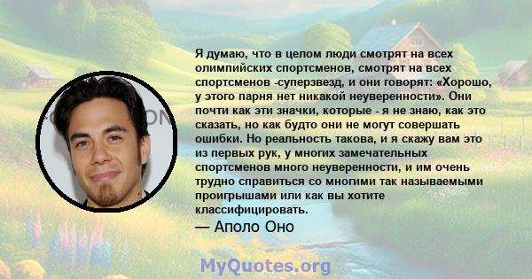 Я думаю, что в целом люди смотрят на всех олимпийских спортсменов, смотрят на всех спортсменов -суперзвезд, и они говорят: «Хорошо, у этого парня нет никакой неуверенности». Они почти как эти значки, которые - я не