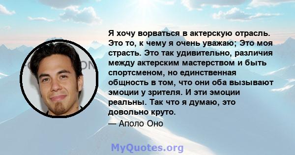 Я хочу ворваться в актерскую отрасль. Это то, к чему я очень уважаю; Это моя страсть. Это так удивительно, различия между актерским мастерством и быть спортсменом, но единственная общность в том, что они оба вызывают