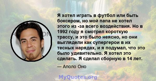 Я хотел играть в футбол или быть боксером, но мой папа не хотел этого из -за всего воздействия. Но в 1992 году я смотрел короткую трассу, и это было неясно, но они выглядели как супергерои в их тесных нарядах, и я