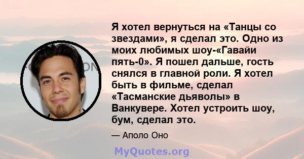 Я хотел вернуться на «Танцы со звездами», я сделал это. Одно из моих любимых шоу-«Гавайи пять-0». Я пошел дальше, гость снялся в главной роли. Я хотел быть в фильме, сделал «Тасманские дьяволы» в Ванкувере. Хотел