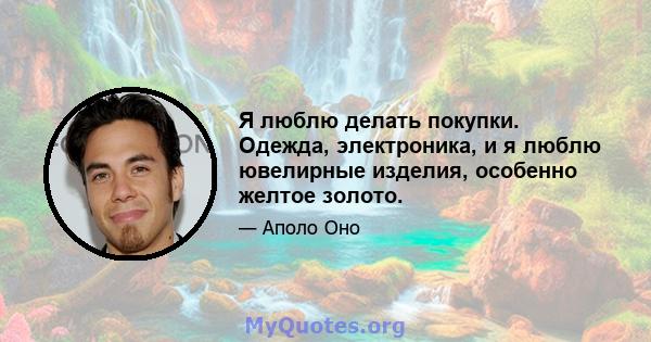 Я люблю делать покупки. Одежда, электроника, и я люблю ювелирные изделия, особенно желтое золото.