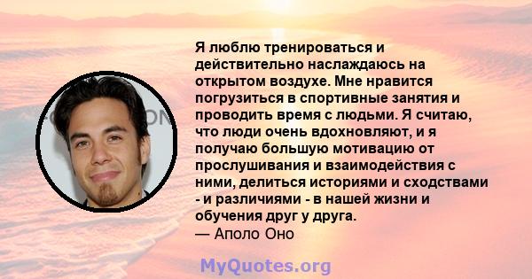 Я люблю тренироваться и действительно наслаждаюсь на открытом воздухе. Мне нравится погрузиться в спортивные занятия и проводить время с людьми. Я считаю, что люди очень вдохновляют, и я получаю большую мотивацию от