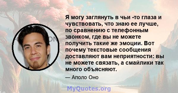 Я могу заглянуть в чьи -то глаза и чувствовать, что знаю ее лучше, по сравнению с телефонным звонком, где вы не можете получить такие же эмоции. Вот почему текстовые сообщения доставляют вам неприятности: вы не можете